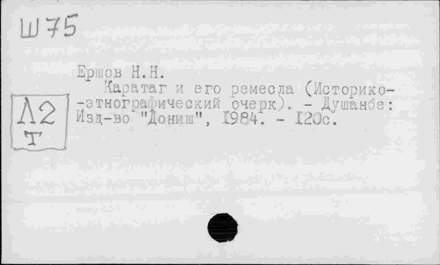 ﻿UJ75
Л2
Ершов H.H.
Харатаг и его ремесла (Историко--этиографический очерк). - Душанбе: Изд-во "Дониш", 1984. - 120с.